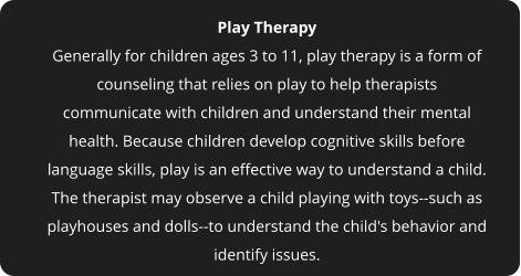 Play Therapy Generally for children ages 3 to 11, play therapy is a form of counseling that relies on play to help therapists communicate with children and understand their mental health. Because children develop cognitive skills before language skills, play is an effective way to understand a child. The therapist may observe a child playing with toys--such as playhouses and dolls--to understand the child's behavior and identify issues.